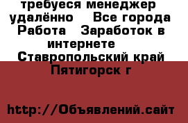 требуеся менеджер (удалённо) - Все города Работа » Заработок в интернете   . Ставропольский край,Пятигорск г.